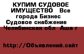 КУПИМ СУДОВОЕ ИМУЩЕСТВО - Все города Бизнес » Судовое снабжение   . Челябинская обл.,Аша г.